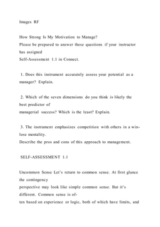 Images RF
How Strong Is My Motivation to Manage?
Please be prepared to answer these questions if your instructor
has assigned
Self-Assessment 1.1 in Connect.
1. Does this instrument accurately assess your potential as a
manager? Explain.
2. Which of the seven dimensions do you think is likely the
best predictor of
managerial success? Which is the least? Explain.
3. The instrument emphasizes competition with others in a win-
lose mentality.
Describe the pros and cons of this approach to management.
SELF-ASSESSMENT 1.1
Uncommon Sense Let’s return to common sense. At first glance
the contingency
perspective may look like simple common sense. But it’s
different. Common sense is of-
ten based on experience or logic, both of which have limits, and
 