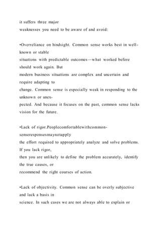 it suffers three major
weaknesses you need to be aware of and avoid:
•Overreliance on hindsight. Common sense works best in well -
known or stable
situations with predictable outcomes—what worked before
should work again. But
modern business situations are complex and uncertain and
require adapting to
change. Common sense is especially weak in responding to the
unknown or unex-
pected. And because it focuses on the past, common sense lacks
vision for the future.
•Lack of rigor.Peoplecomfortablewithcommon-
senseresponsesmaynotapply
the effort required to appropriately analyze and solve problems.
If you lack rigor,
then you are unlikely to define the problem accurately, identify
the true causes, or
recommend the right courses of action.
•Lack of objectivity. Common sense can be overly subjective
and lack a basis in
science. In such cases we are not always able to explain or
 