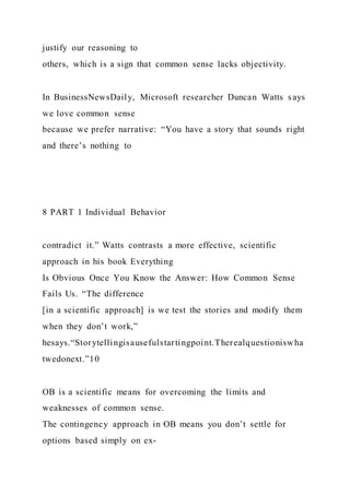 justify our reasoning to
others, which is a sign that common sense lacks objectivity.
In BusinessNewsDaily, Microsoft researcher Duncan Watts says
we love common sense
because we prefer narrative: “You have a story that sounds right
and there’s nothing to
8 PART 1 Individual Behavior
contradict it.” Watts contrasts a more effective, scientific
approach in his book Everything
Is Obvious Once You Know the Answer: How Common Sense
Fails Us. “The difference
[in a scientific approach] is we test the stories and modify them
when they don’t work,”
hesays.“Storytellingisausefulstartingpoint.Therealquestioniswha
twedonext.”10
OB is a scientific means for overcoming the limits and
weaknesses of common sense.
The contingency approach in OB means you don’t settle for
options based simply on ex-
 
