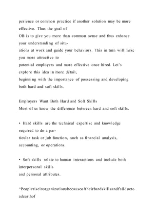 perience or common practice if another solution may be more
effective. Thus the goal of
OB is to give you more than common sense and thus enhance
your understanding of situ-
ations at work and guide your behaviors. This in turn will make
you more attractive to
potential employers and more effective once hired. Let’s
explore this idea in more detail,
beginning with the importance of possessing and developing
both hard and soft skills.
Employers Want Both Hard and Soft Skills
Most of us know the difference between hard and soft skills.
•  Hard skills  are the technical expertise and knowledge
required to do a par-
ticular task or job function, such as financial analysis,
accounting, or operations.
•  Soft skills  relate to human interactions and include both
interpersonal skills
and personal attributes.
“Peopleriseinorganizationsbecauseoftheirhardskillsandfalldueto
adearthof
 