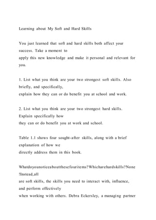 Learning about My Soft and Hard Skills
You just learned that soft and hard skills both affect your
success. Take a moment to
apply this new knowledge and make it personal and relevant for
you.
1. List what you think are your two strongest soft skills. Also
briefly, and specifically,
explain how they can or do benefit you at school and work.
2. List what you think are your two strongest hard skills.
Explain specifically how
they can or do benefit you at work and school.
Table 1.1 shows four sought-after skills, along with a brief
explanation of how we
directly address them in this book.
Whatdoyounoticeaboutthesefouritems?Whicharehardskills?None
!Instead,all
are soft skills, the skills you need to interact with, influence,
and perform effectively
when working with others. Debra Eckersley, a managing partner
 