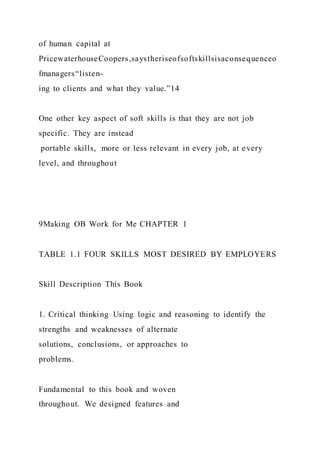 of human capital at
PricewaterhouseCoopers,saystheriseofsoftskillsisaconsequenceo
fmanagers“listen-
ing to clients and what they value.”14
One other key aspect of soft skills is that they are not job
specific. They are instead
 portable skills,  more or less relevant in every job, at every
level, and throughout
9Making OB Work for Me CHAPTER 1
TABLE 1.1 FOUR SKILLS MOST DESIRED BY EMPLOYERS
Skill Description This Book
1. Critical thinking Using logic and reasoning to identify the
strengths and weaknesses of alternate
solutions, conclusions, or approaches to
problems.
Fundamental to this book and woven
throughout. We designed features and
 