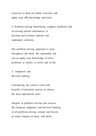 exercises to help you think critically and
apply your OB knowledge and tools.
2. Problem solving Identifying complex problems and
reviewing related information to
develop and evaluate options and
implement solutions.
Our problem-solving approach is used
throughout the book. We repeatedly ask
you to apply your knowledge to solve
problems at school, at work, and in life.
3. Judgment and
decision making
Considering the relative costs and
benefits of potential actions to choose
the most appropriate ones.
Integral to problem solving and success.
We integrate judgment and decision making
in all problem-solving content and devote
an entire chapter to these soft skills.
 