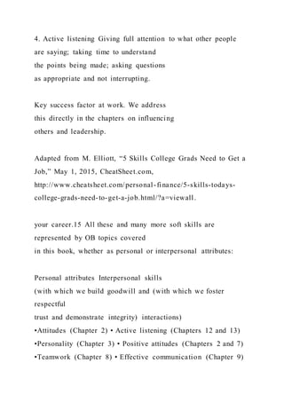 4. Active listening Giving full attention to what other people
are saying; taking time to understand
the points being made; asking questions
as appropriate and not interrupting.
Key success factor at work. We address
this directly in the chapters on influencing
others and leadership.
Adapted from M. Elliott, “5 Skills College Grads Need to Get a
Job,” May 1, 2015, CheatSheet.com,
http://www.cheatsheet.com/personal-finance/5-skills-todays-
college-grads-need-to-get-a-job.html/?a=viewall.
your career.15 All these and many more soft skills are
represented by OB topics covered
in this book, whether as personal or interpersonal attributes:
Personal attributes Interpersonal skills
(with which we build goodwill and (with which we foster
respectful
trust and demonstrate integrity) interactions)
•Attitudes (Chapter 2) • Active listening (Chapters 12 and 13)
•Personality (Chapter 3) • Positive attitudes (Chapters 2 and 7)
•Teamwork (Chapter 8) • Effective communication (Chapter 9)
 