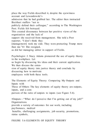 place the way Fields described it, despite the eyewitness
account and Lewandowski’s
admission that he had grabbed her. The editor then instructed
Breitbart staffers “not to
publicly defend their colleague,” according to The Washington
Post. Fields felt betrayed.
This created dissonance between her positive views of the
organization and the lack of
support she received from management. She told a Post
reporter, “I don’t think they
[management] took my side. They were protecting Trump more
than me.”41 She resigned,
as did her managing editor in support of Fields.
Psychologist J. Stacy Adams pioneered the use of equity theory
in the workplace. Let
us begin by discussing his ideas and their current application.
We then discuss the exten-
sion of equity theory into justice theory and conclude by
discussing how to motivate
employees with both these tools.
The Elements of Equity Theory: Comparing My Outputs and
Inputs with
Those of Others The key elements of equity theory are outputs,
inputs, and a com-
parison of the ratio of outputs to inputs (see Figure 5.6).
•Outputs—“What do I perceive that I’m getting out of my job?”
Organizations
provide a variety of outcomes for our work, including
pay/bonuses, medical
benefits, challenging assignments, job security, promotions,
status symbols,
FIGURE 5.6 ELEMENTS OF EQUITY THEORY
 