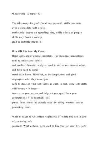 •Leadership (Chapter 13)
The take-away for you? Good interpersonal skills can make
even a candidate with a less-
marketable degree an appealing hire, while a lack of people
skills may doom a college
grad to unemployment.16
How OB Fits into My Career
Hard skills are of course important. For instance, accountants
need to understand debits
and credits, financial analysts need to derive net present value,
and both need to under-
stand cash flows. However, to be competitive and give
employers what they want, you
need to develop your soft skills as well. In fact, some soft skills
will increase in impor-
tance over your career and help set you apart from your
competition.17 To highlight this
point, think about the criteria used for hiring workers versus
promoting them.
What It Takes to Get Hired Regardless of where you are in your
career today, ask
yourself: What criteria were used to hire you for your first job?
 
