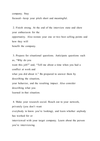 company. Stay
focused—keep your pitch short and meaningful.
2. Finish strong. At the end of the interview state and show
your enthusiasm for the
opportunity. Also restate your one or two best selling points and
how they will
benefit the company.
3. Prepare for situational questions. Anticipate questions such
as, “Why do you
want this job?” and, “Tell me about a time when you had a
conflict at work and
what you did about it.” Be prepared to answer them by
describing the situation,
your behavior, and the resulting impact. Also consider
describing what you
learned in that situation.
4. Make your research social. Reach out to your network,
privately (you don’t want
everybody to know you’re looking), and learn whether anybody
has worked for or
interviewed with your target company. Learn about the person
you’re interviewing
 