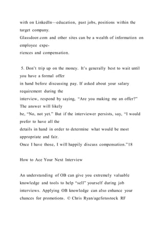 with on LinkedIn—education, past jobs, positions within the
target company.
Glassdoor.com and other sites can be a wealth of information on
employee expe-
riences and compensation.
5. Don’t trip up on the money. It’s generally best to wait until
you have a formal offer
in hand before discussing pay. If asked about your salary
requirement during the
interview, respond by saying, “Are you making me an offer?”
The answer will likely
be, “No, not yet.” But if the interviewer persists, say, “I would
prefer to have all the
details in hand in order to determine what would be most
appropriate and fair.
Once I have those, I will happily discuss compensation.”18
How to Ace Your Next Interview
An understanding of OB can give you extremely valuable
knowledge and tools to help “sell” yourself during job
interviews. Applying OB knowledge can also enhance your
chances for promotions. © Chris Ryan/agefotostock RF
 