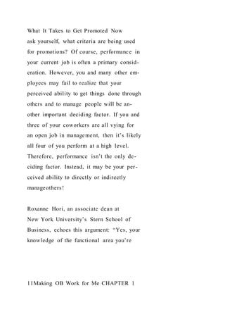What It Takes to Get Promoted Now
ask yourself, what criteria are being used
for promotions? Of course, performance in
your current job is often a primary consid-
eration. However, you and many other em-
ployees may fail to realize that your
perceived ability to get things done through
others and to manage people will be an-
other important deciding factor. If you and
three of your coworkers are all vying for
an open job in management, then it’s likely
all four of you perform at a high level.
Therefore, performance isn’t the only de-
ciding factor. Instead, it may be your per-
ceived ability to directly or indirectly
manageothers!
Roxanne Hori, an associate dean at
New York University’s Stern School of
Business, echoes this argument: “Yes, your
knowledge of the functional area you’re
11Making OB Work for Me CHAPTER 1
 