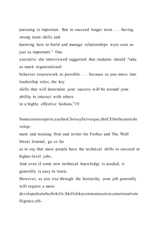 pursuing is important. But to succeed longer term . . . having
strong team skills and
knowing how to build and manage relationships were seen as
just as important.” One
executive she interviewed suggested that students should “take
as much organizational
behavior coursework as possible . . . because as you move into
leadership roles, the key
skills that will determine your success will be around your
ability to interact with others
in a highly effective fashion.”19
Somecareerexperts,suchasChrissyScivicque,theCEOofacareerde
velop-
ment and training firm and writer for Forbes and The Wall
Street Journal, go so far
as to say that most people have the technical skills to succeed at
higher-level jobs.
And even if some new technical knowledge is needed, it
generally is easy to learn.
However, as you rise through the hierarchy, your job generally
will require a more
developedsetofsoftskills.Skillslikecommunication,emotionalinte
lligence,eth-
 