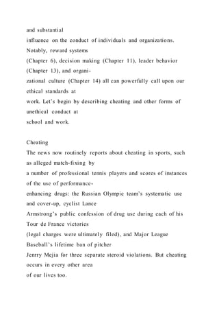 and substantial
influence on the conduct of individuals and organizations.
Notably, reward systems
(Chapter 6), decision making (Chapter 11), leader behavior
(Chapter 13), and organi-
zational culture (Chapter 14) all can powerfully call upon our
ethical standards at
work. Let’s begin by describing cheating and other forms of
unethical conduct at
school and work.
Cheating
The news now routinely reports about cheating in sports, such
as alleged match-fixing by
a number of professional tennis players and scores of instances
of the use of performance-
enhancing drugs: the Russian Olympic team’s systematic use
and cover-up, cyclist Lance
Armstrong’s public confession of drug use during each of his
Tour de France victories
(legal charges were ultimately filed), and Major League
Baseball’s lifetime ban of pitcher
Jenrry Mejia for three separate steroid violations. But cheating
occurs in every other area
of our lives too.
 