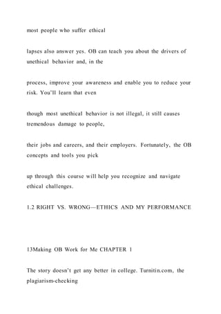most people who suffer ethical
lapses also answer yes. OB can teach you about the drivers of
unethical behavior and, in the
process, improve your awareness and enable you to reduce your
risk. You’ll learn that even
though most unethical behavior is not illegal, it still causes
tremendous damage to people,
their jobs and careers, and their employers. Fortunately, the OB
concepts and tools you pick
up through this course will help you recognize and navigate
ethical challenges.
1.2 RIGHT VS. WRONG—ETHICS AND MY PERFORMANCE
13Making OB Work for Me CHAPTER 1
The story doesn’t get any better in college. Turnitin.com, the
plagiarism-checking
 