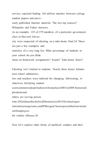service, reported finding 156 million matches between college
student papers and previ-
ously published Internet material. The two top sources?
Wikipedia and Yahoo Answers.
As an example, 125 of 279 members of a particular government
class at Harvard Univer-
sity were suspected of cheating on a take-home final.24 These
are just a few examples and
statistics of a very long list. What percentage of students at
your school do you think
cheat on homework assignments? Exams? Take-home finals?
Cheating isn’t limited to students. Nearly three dozen Atlanta-
area school administra-
tors and teachers were indicted for changing, fabricating, or
otherwise falsifying student
scoresonstatewideaptitudetestsfromatleast2001to2009.Sometook
pleadealsand
others are serving prison
time.25GoldmanSachsfired20analystsin2015forcheatingon
internaltrainingexams,andJPMorganChasereportedthatitterminat
ed10employees
for similar offenses.26
Now let’s explore other forms of unethical conduct and their
 