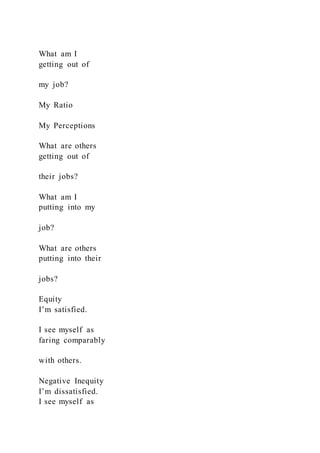What am I
getting out of
my job?
My Ratio
My Perceptions
What are others
getting out of
their jobs?
What am I
putting into my
job?
What are others
putting into their
jobs?
Equity
I’m satisfied.
I see myself as
faring comparably
with others.
Negative Inequity
I’m dissatisfied.
I see myself as
 