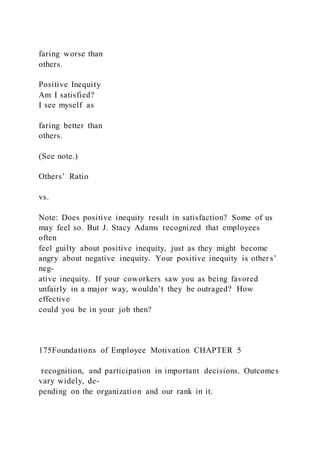 faring worse than
others.
Positive Inequity
Am I satisfied?
I see myself as
faring better than
others.
(See note.)
Others’ Ratio
vs.
Note: Does positive inequity result in satisfaction? Some of us
may feel so. But J. Stacy Adams recognized that employees
often
feel guilty about positive inequity, just as they might become
angry about negative inequity. Your positive inequity is other s’
neg-
ative inequity. If your coworkers saw you as being favored
unfairly in a major way, wouldn’t they be outraged? How
effective
could you be in your job then?
175Foundations of Employee Motivation CHAPTER 5
recognition, and participation in important decisions. Outcomes
vary widely, de-
pending on the organization and our rank in it.
 