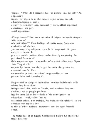 •Inputs—“What do I perceive that I’m putting into my job?” An
employee’s
inputs, for which he or she expects a just return, include
education/training, skills,
creativity, seniority, age, personality traits, effort expended,
experience, and per-
sonal appearance.
•Comparison—“How does my ratio of outputs to inputs compare
with those of
relevant others?” Your feelings of equity come from your
evaluation of whether
you are receiving adequate rewards to compensate for your
collective inputs. In
practice people perform these evaluations by comparing the
perceived fairness of
their output-to-input ratio to that of relevant others (see Figure
5.6). They divide
outputs by inputs, and the larger the ratio, the greater the
expected benefit. This
comparative process was found to generalize across
personalities and countries.42
People tend to compare themselves to other individuals with
whom they have close
interpersonal ties, such as friends, and to whom they are
similar, such as people perform-
ing the same job or individuals of the same gender or
educational level, rather than to
dissimilar others. For example, we work for universities, so we
consider our pay relative
to that of other business professors, not the head football
coach.
The Outcomes of an Equity Comparison Figure 5.6 shows the
three different
 