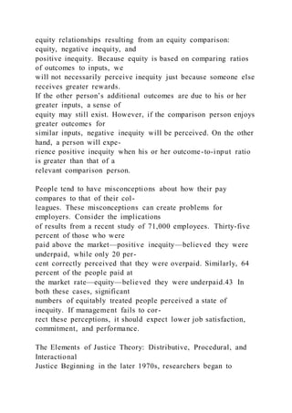 equity relationships resulting from an equity comparison:
equity, negative inequity, and
positive inequity. Because equity is based on comparing ratios
of outcomes to inputs, we
will not necessarily perceive inequity just because someone else
receives greater rewards.
If the other person’s additional outcomes are due to his or her
greater inputs, a sense of
equity may still exist. However, if the comparison person enjoys
greater outcomes for
similar inputs, negative inequity will be perceived. On the other
hand, a person will expe-
rience positive inequity when his or her outcome-to-input ratio
is greater than that of a
relevant comparison person.
People tend to have misconceptions about how their pay
compares to that of their col-
leagues. These misconceptions can create problems for
employers. Consider the implications
of results from a recent study of 71,000 employees. Thirty-five
percent of those who were
paid above the market—positive inequity—believed they were
underpaid, while only 20 per-
cent correctly perceived that they were overpaid. Similarly, 64
percent of the people paid at
the market rate—equity—believed they were underpaid.43 In
both these cases, significant
numbers of equitably treated people perceived a state of
inequity. If management fails to cor-
rect these perceptions, it should expect lower job satisfaction,
commitment, and performance.
The Elements of Justice Theory: Distributive, Procedural, and
Interactional
Justice Beginning in the later 1970s, researchers began to
 
