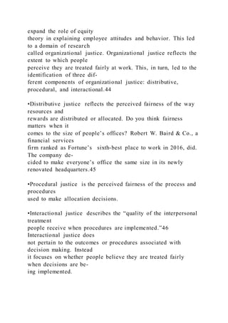 expand the role of equity
theory in explaining employee attitudes and behavior. This led
to a domain of research
called organizational justice. Organizational justice reflects the
extent to which people
perceive they are treated fairly at work. This, in turn, led to the
identification of three dif-
ferent components of organizational justice: distributive,
procedural, and interactional.44
•Distributive justice  reflects the perceived fairness of the way
resources and
rewards are distributed or allocated. Do you think fairness
matters when it
comes to the size of people’s offices? Robert W. Baird & Co., a
financial services
firm ranked as Fortune’s sixth-best place to work in 2016, did.
The company de-
cided to make everyone’s office the same size in its newly
renovated headquarters.45
•Procedural justice  is the perceived fairness of the process and
procedures
used to make allocation decisions.
•Interactional justice  describes the “quality of the interpersonal
treatment
people receive when procedures are implemented.”46
Interactional justice does
not pertain to the outcomes or procedures associated with
decision making. Instead
it focuses on whether people believe they are treated fairly
when decisions are be-
ing implemented.
 