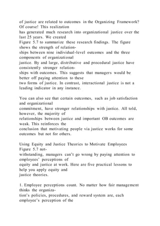of justice are related to outcomes in the Organizing Framework?
Of course! This realization
has generated much research into organizational justice over the
last 25 years. We created
Figure 5.7 to summarize these research findings. The figure
shows the strength of relation-
ships between nine individual-level outcomes and the three
components of organizational
justice. By and large, distributive and procedural justice have
consistently stronger relation-
ships with outcomes. This suggests that managers would be
better off paying attention to these
two forms of justice. In contrast, interactional justice is not a
leading indicator in any instance.
You can also see that certain outcomes, such as job satisfaction
and organizational
commitment, have stronger relationships with justice. All told,
however, the majority of
relationships between justice and important OB outcomes are
weak. This reinforces the
conclusion that motivating people via justice works for some
outcomes but not for others.
Using Equity and Justice Theories to Motivate Employees
Figure 5.7 not-
withstanding, managers can’t go wrong by paying attention to
employees’ perceptions of
equity and justice at work. Here are five practical lessons to
help you apply equity and
justice theories.
1. Employee perceptions count. No matter how fair management
thinks the organiza-
tion’s policies, procedures, and reward system are, each
employee’s perception of the
 