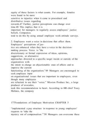 equity of those factors is what counts. For example, females
were found to be more
sensitive to injustice when it came to procedural and
distributive issues regarding
rewards.47 Further, justice perceptions can change over
time.48 This implies that it is
important for managers to regularly assess employees’ justice
beliefs. Companies
tend to do this by using annual employee work attitude surveys.
2. Employees want a voice in decisions that affect them.
Employees’ perceptions of jus-
tice are enhanced when they have a voice in the decision-
making process. Voice  is “the
discretionary or formal expression of ideas, opinions,
suggestions, or alternative
approaches directed to a specific target inside or outside of the
organization with
the intent to change an objectionable state of affairs and to
improve the current
functioning of the organization.”49 Managers are encouraged to
seek employee input
on organizational issues that are important to employees, even
though many employees
are reluctant to use their “voice.” Mission Produce Inc., a large
producer of avocados,
took this recommendation to heart. According to HR chief Tracy
Malmos, the company
177Foundations of Employee Motivation CHAPTER 5
“implemented a pay structure in response to young employees’
requests to ‘take the
mystery out of compensation.’”50 Managers can overcome these
 