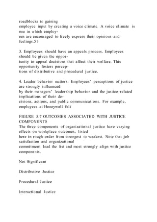 roadblocks to gaining
employee input by creating a voice climate. A voice climate  is
one in which employ-
ees are encouraged to freely express their opinions and
feelings.51
3. Employees should have an appeals process. Employees
should be given the oppor-
tunity to appeal decisions that affect their welfare. This
opportunity fosters percep-
tions of distributive and procedural justice.
4. Leader behavior matters. Employees’ perceptions of justice
are strongly influenced
by their managers’ leadership behavior and the justice-related
implications of their de-
cisions, actions, and public communications. For example,
employees at Honeywell felt
FIGURE 5.7 OUTCOMES ASSOCIATED WITH JUSTICE
COMPONENTS
The three components of organizational justice have varying
effects on workplace outcomes, listed
here in rough order from strongest to weakest. Note that job
satisfaction and organizational
commitment lead the list and most strongly align with justice
components.
Not Significant
Distributive Justice
Procedural Justice
Interactional Justice
 