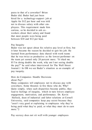 pares to that of a coworker? Brian
Bader did. Bader had just been
hired for a technology-support job at
Apple for $12 per hour and was told
not to discuss salary with other em-
ployees. This requirement made him
curious, so he decided to ask co-
workers about their salary and found
that most people were being paid
between $10 and $12 per hour.
Pay Inequity
Bader was not upset about his relative pay level at first, but
it later became the reason he decided to quit his job. He
learned from performance data shared with work teams
that he was twice as productive as the lowest performer on
the team yet earned only 20 percent more. “It irked me.
If I’m doing double the work, why am I not seeing double
the pay?” he said when interviewed for The Wall Street
Journal.1 In OB we see Bader’s situation as an example of
pay inequity.
How do Companies Handle Decisions
about Pay?
Many companies tell employees not to discuss pay with
coworkers. Some threaten to fire those who do. Why?
Quite simply, when such disparities become public, they
lead to feelings of inequity, which in turn lowers employee
engagement, motivation, and performance. Dr. Kevin
Hallock, dean of industrial and labor relations at Cornell
University, said companies keep pay secret because they
“aren’t very good at explaining to employees why they’re
being paid what they’re paid, or what they must do to earn
more.”2
Pay secrecy does not sit well with younger employees
 