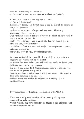 benefits (outcomes) or the value
of the actual work you and your coworkers do (inputs).
Expectancy Theory: Does My Effort Lead
to Desired Outcomes?
Expectancy theory  holds that people are motivated to behave in
ways that produce
desired combinations of expected outcomes. Generally,
expectancy theory can pre-
dict behavior in any situation in which a choice between two or
more alternatives must be
made. For instance, it can predict whether we should quit or
stay at a job, exert substantial
or minimal effort at a task, and major in management, computer
science, accounting,
marketing, psychology, or communication.
Are you motivated to climb Mt. Everest? Expectancy theory
suggests you would not be motivated
to pursue this task unless you believed you could do it and you
believed the rewards were worth
the effort and risks. Erik Weihenmayer, shown climbing, was
motivated to pursue his quest to
become the first blind person to reach the summit. He made it!
It is truly amazing what one can
achieve when motivation is coupled with ability. © AF
archive/Alamy
179Foundations of Employee Motivation CHAPTER 5
The most widely used version of expectancy theory was
proposed by Yale professor
Victor Vroom. We now consider the theory’s key elements and
recommendations for its
 