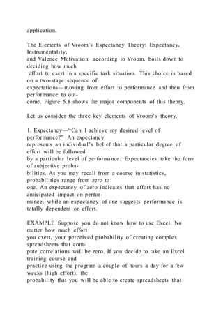 application.
The Elements of Vroom’s Expectancy Theory: Expectancy,
Instrumentality,
and Valence Motivation, according to Vroom, boils down to
deciding how much
effort to exert in a specific task situation. This choice is based
on a two-stage sequence of
expectations—moving from effort to performance and then from
performance to out-
come. Figure 5.8 shows the major components of this theory.
Let us consider the three key elements of Vroom’s theory.
1. Expectancy—“Can I achieve my desired level of
performance?” An expectancy
represents an individual’s belief that a particular degree of
effort will be followed
by a particular level of performance. Expectancies take the form
of subjective proba-
bilities. As you may recall from a course in statistics,
probabilities range from zero to
one. An expectancy of zero indicates that effort has no
anticipated impact on perfor-
mance, while an expectancy of one suggests performance is
totally dependent on effort.
EXAMPLE Suppose you do not know how to use Excel. No
matter how much effort
you exert, your perceived probability of creating compl ex
spreadsheets that com-
pute correlations will be zero. If you decide to take an Excel
training course and
practice using the program a couple of hours a day for a few
weeks (high effort), the
probability that you will be able to create spreadsheets that
 