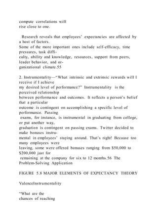 compute correlations will
rise close to one.
Research reveals that employees’ expectancies are affected by
a host of factors.
Some of the more important ones include self-efficacy, time
pressures, task diffi-
culty, ability and knowledge, resources, support from peers,
leader behavior, and or-
ganizational climate.55
2. Instrumentality—“What intrinsic and extrinsic rewards will I
receive if I achieve
my desired level of performance?” Instrumentality  is the
perceived relationship
between performance and outcomes. It reflects a person’s belief
that a particular
outcome is contingent on accomplishing a specific level of
performance. Passing
exams, for instance, is instrumental in graduating from college,
or put another way,
graduation is contingent on passing exams. Twitter decided to
make bonuses instru-
mental in employees’ staying around. That’s right! Because too
many employees were
leaving, some were offered bonuses ranging from $50,000 to
$200,000 just for
remaining at the company for six to 12 months.56 The
Problem-Solving Application
FIGURE 5.8 MAJOR ELEMENTS OF EXPECTANCY THEORY
ValenceInstrumentality
“What are the
chances of reaching
 