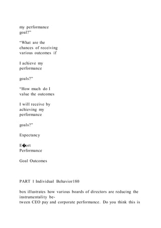my performance
goal?”
“What are the
chances of receiving
various outcomes if
I achieve my
performance
goals?”
“How much do I
value the outcomes
I will receive by
achieving my
performance
goals?”
Expectancy
E�ort
Performance
Goal Outcomes
PART 1 Individual Behavior180
box illustrates how various boards of directors are reducing the
instrumentality be-
tween CEO pay and corporate performance. Do you think this is
 