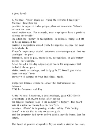 a good idea?
3. Valence—“How much do I value the rewards I receive?”
Valence  describes the
positive or negative value people place on outcomes. Valence
mirrors our per-
sonal preferences. For example, most employees have a positive
valence for receiv-
ing additional money or recognition. In contrast, being laid off
or being ridiculed for
making a suggestion would likely be negative valence for most
individuals. In
Vroom’s expectancy model, outcomes are consequences that are
contingent on per-
formance, such as pay, promotions, recognition, or celebratory
events. For example,
Aflac hosted a six-day appreciation week for employees that
included theme park
visits, movie screenings, and daily gifts.57 Would you value
these rewards? Your
answer will depend on your individual needs.
Corporate Boards Decide to Lower the Instrumentalities
between
CEO Performance and Pay
Alpha Natural Resources, a coal producer, gave CEO Kevin
Crutchfield a $528,000 bonus after having
the largest financial loss in the company’s history. The board
said it wanted to reward him for his “tre-
mendous efforts” in improving worker safety. This “safety
bonus” was not tied to any corporate goals,
and the company had never before paid a specific bonus just for
safety.
The board at generic drugmaker Mylan made a similar decision,
 