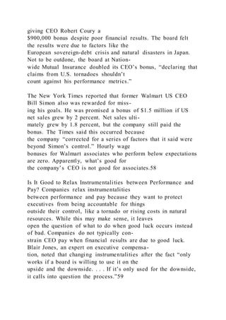 giving CEO Robert Coury a
$900,000 bonus despite poor financial results. The board felt
the results were due to factors like the
European sovereign-debt crisis and natural disasters in Japan.
Not to be outdone, the board at Nation-
wide Mutual Insurance doubled its CEO’s bonus, “declaring that
claims from U.S. tornadoes shouldn’t
count against his performance metrics.”
The New York Times reported that former Walmart US CEO
Bill Simon also was rewarded for miss-
ing his goals. He was promised a bonus of $1.5 million if US
net sales grew by 2 percent. Net sales ulti-
mately grew by 1.8 percent, but the company still paid the
bonus. The Times said this occurred because
the company “corrected for a series of factors that it said were
beyond Simon’s control.” Hourly wage
bonuses for Walmart associates who perform below expectations
are zero. Apparently, what’s good for
the company’s CEO is not good for associates.58
Is It Good to Relax Instrumentalities between Performance and
Pay? Companies relax instrumentalities
between performance and pay because they want to protect
executives from being accountable for things
outside their control, like a tornado or rising costs in natural
resources. While this may make sense, it leaves
open the question of what to do when good luck occurs instead
of bad. Companies do not typically con-
strain CEO pay when financial results are due to good luck.
Blair Jones, an expert on executive compensa-
tion, noted that changing instrumentalities after the fact “only
works if a board is willing to use it on the
upside and the downside. . . . If it’s only used for the downside,
it calls into question the process.”59
 