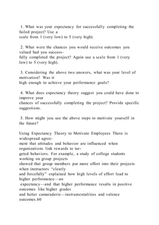 1. What was your expectancy for successfully completing the
failed project? Use a
scale from 1 (very low) to 5 (very high).
2. What were the chances you would receive outcomes you
valued had you success-
fully completed the project? Again use a scale from 1 (very
low) to 5 (very high).
3. Considering the above two answers, what was your level of
motivation? Was it
high enough to achieve your performance goals?
4. What does expectancy theory suggest you could have done to
improve your
chances of successfully completing the project? Provide specific
suggestions.
5. How might you use the above steps to motivate yourself in
the future?
Using Expectancy Theory to Motivate Employees There is
widespread agree-
ment that attitudes and behavior are influenced when
organizations link rewards to tar-
geted behaviors. For example, a study of college students
working on group projects
showed that group members put more effort into their projects
when instructors “clearly
and forcefully” explained how high levels of effort lead to
higher performance—an
expectancy—and that higher performance results in positive
outcomes like higher grades
and better camaraderie—instrumentalities and valence
outcomes.60
 