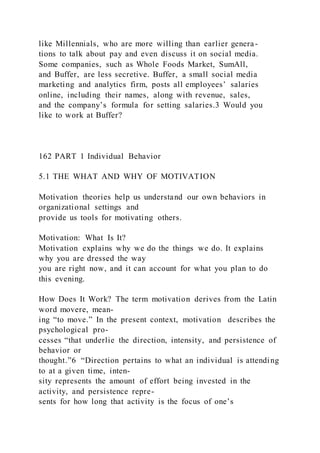 like Millennials, who are more willing than earlier genera-
tions to talk about pay and even discuss it on social media.
Some companies, such as Whole Foods Market, SumAll,
and Buffer, are less secretive. Buffer, a small social media
marketing and analytics firm, posts all employees’ salaries
online, including their names, along with revenue, sales,
and the company’s formula for setting salaries.3 Would you
like to work at Buffer?
162 PART 1 Individual Behavior
5.1 THE WHAT AND WHY OF MOTIVATION
Motivation theories help us understand our own behaviors in
organizational settings and
provide us tools for motivating others.
Motivation: What Is It?
Motivation explains why we do the things we do. It explains
why you are dressed the way
you are right now, and it can account for what you plan to do
this evening.
How Does It Work? The term motivation derives from the Latin
word movere, mean-
ing “to move.” In the present context, motivation  describes the
psychological pro-
cesses “that underlie the direction, intensity, and persistence of
behavior or
thought.”6 “Direction pertains to what an individual is attending
to at a given time, inten-
sity represents the amount of effort being invested in the
activity, and persistence repre-
sents for how long that activity is the focus of one’s
 