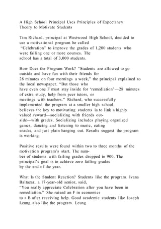 A High School Principal Uses Principles of Expectancy
Theory to Motivate Students
Tim Richard, principal at Westwood High School, decided to
use a motivational program he called
“Celebration” to improve the grades of 1,200 students who
were failing one or more courses. The
school has a total of 3,000 students.
How Does the Program Work? “Students are allowed to go
outside and have fun with their friends for
28 minutes on four mornings a week,” the principal explained to
the local newspaper. “But those who
have even one F must stay inside for ‘remediation’ —28 minutes
of extra study, help from peer tutors, or
meetings with teachers.” Richard, who successfully
implemented the program at a smaller high school,
believes the key to motivating students is to link a highly
valued reward—socializing with friends out-
side—with grades. Socializing includes playing organized
games, dancing and listening to music, eating
snacks, and just plain hanging out. Results suggest the program
is working.
Positive results were found within two to three months of the
motivation program’s start. The num-
ber of students with failing grades dropped to 900. The
principal’s goal is to achieve zero failing grades
by the end of the year.
What Is the Student Reaction? Students like the program. Ivana
Baltazar, a 17-year-old senior, said,
“You really appreciate Celebration after you have been in
remediation.” She raised an F in economics
to a B after receiving help. Good academic students like Joseph
Leung also like the program. Leung
 