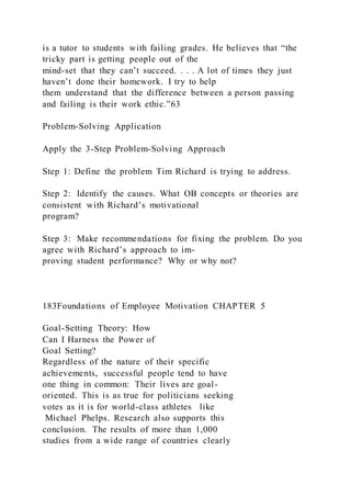 is a tutor to students with failing grades. He believes that “the
tricky part is getting people out of the
mind-set that they can’t succeed. . . . A lot of times they just
haven’t done their homework. I try to help
them understand that the difference between a person passing
and failing is their work ethic.”63
Problem-Solving Application
Apply the 3-Step Problem-Solving Approach
Step 1: Define the problem Tim Richard is trying to address.
Step 2: Identify the causes. What OB concepts or theories are
consistent with Richard’s motivational
program?
Step 3: Make recommendations for fixing the problem. Do you
agree with Richard’s approach to im-
proving student performance? Why or why not?
183Foundations of Employee Motivation CHAPTER 5
Goal-Setting Theory: How
Can I Harness the Power of
Goal Setting?
Regardless of the nature of their specific
achievements, successful people tend to have
one thing in common: Their lives are goal-
oriented. This is as true for politicians seeking
votes as it is for world-class athletes like
Michael Phelps. Research also supports this
conclusion. The results of more than 1,000
studies from a wide range of countries clearly
 