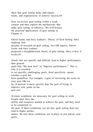 show that goal setting helps individuals,
teams, and organizations to achieve success.64
Next we review goal setting within a work
context and then explain the mechanisms that
make goal setting so effective. We will discuss
the practical applications of goal setting in
Chapter 6.
Edwin Locke and Gary Latham’s Theory of Goal Setting After
studying four
decades of research on goal setting, two OB experts, Edwin
Locke and Gary Latham,
proposed a straightforward theory of goal setting. Here is how it
works.65
•Goals that are specific and difficult lead to higher performance
than general
goals like “Do your best” or “Improve performance.” This is
why it is essential
to set specific, challenging goals. Goal specificity  means
whether a goal has
been quantified. For example, a goal of increasing the score on
your next OB test
by 10 percent is more specific than the goal of trying to
improve your grade on the
next test.
•Certain conditions are necessary for goal setting to work.
People must have the
ability and resources needed to achieve the goal, and they need
to be committed to
the goal. If these conditions are not met, goal setting does not
lead to higher perfor-
mance. Be sure these conditions are in place as you pursue your
goals.
 