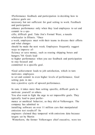 •Performance feedback and participation in deciding how to
achieve goals are
necessary but not sufficient for goal setting to work. Feedback
and participation
enhance performance only when they lead employees to set and
commit to a spe-
cific, difficult goal. Take Jim’s Formal Wear, a tuxedo
wholesaler in Illinois. “Once
a week, employees meet with their teams to discuss their efforts
and what changes
should be made the next week. Employees frequently suggest
ways to improve ef-
ficiency or save money, such as reusing shipping boxes and
hangers.”66 Goals lead
to higher performance when you use feedback and participation
to stay focused and
committed to a specific goal.
•Goal achievement leads to job satisfaction, which in turn
motivates employees
to set and commit to even higher levels of performance. Goal
setting puts in mo-
tion a positive cycle of upward performance.
In sum, it takes more than setting specific, difficult goals to
motivate yourself or others.
You also want to fight the urge to set impossible goals. They
typically lead to poor perfor-
mance or unethical behavior, as they did at Volkswagen. The
company has admitted to
installing software on over 11 million cars that manipulated
emission test results.67 Its
engineers claimed they tampered with emissions data because
targets set by Martin
Winterkorn, the former Volkswagen chief executive, were too
 