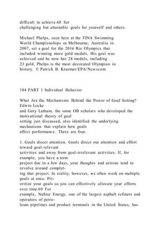 difficult to achieve.68 Set
challenging but attainable goals for yourself and others.
Michael Phelps, seen here at the FINA Swimming
World Championships in Melbourne, Australia in
2007, set a goal for the 2016 Rio Olympics that
included winning more gold medals. His goal was
achieved and he now has 28 medals, including
23 gold. Phelps is the most decorated Olympian in
history. © Patrick B. Kraemer/EPA/Newscom
184 PART 1 Individual Behavior
What Are the Mechanisms Behind the Power of Goal Setting?
Edwin Locke
and Gary Latham, the same OB scholars who developed the
motivational theory of goal
setting just discussed, also identified the underlying
mechanisms that explain how goals
affect performance. There are four.
1. Goals direct attention. Goals direct our attention and effort
toward goal-relevant
activities and away from goal-irrelevant activities. If, for
example, you have a term
project due in a few days, your thoughts and actions tend to
revolve around complet-
ing that project. In reality, however, we often work on multiple
goals at once. Pri-
oritize your goals so you can effectively allocate your efforts
over time.69 For
example, NuStar Energy, one of the largest asphalt refiners and
operators of petro-
leum pipelines and product terminals in the United States, has
 