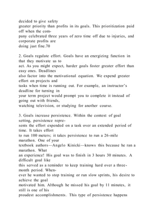 decided to give safety
greater priority than profits in its goals. This prioritization paid
off when the com-
pany celebrated three years of zero time off due to injuries, and
corporate profits are
doing just fine.70
2. Goals regulate effort. Goals have an energizing function in
that they motivate us to
act. As you might expect, harder goals foster greater effort than
easy ones. Deadlines
also factor into the motivational equation. We expend greater
effort on projects and
tasks when time is running out. For example, an instructor’s
deadline for turning in
your term project would prompt you to complete it instead of
going out with friends,
watching television, or studying for another course.
3. Goals increase persistence. Within the context of goal
setting, persistence repre-
sents the effort expended on a task over an extended period of
time. It takes effort
to run 100 meters; it takes persistence to run a 26-mile
marathon. One of your
textbook authors—Angelo Kinicki—knows this because he ran a
marathon. What
an experience! His goal was to finish in 3 hours 30 minutes. A
difficult goal like
this served as a reminder to keep training hard over a three-
month period. When-
ever he wanted to stop training or run slow sprints, his desire to
achieve the goal
motivated him. Although he missed his goal by 11 minutes, it
still is one of his
proudest accomplishments. This type of persistence happens
 