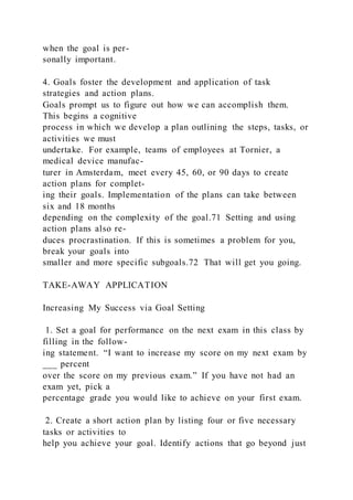 when the goal is per-
sonally important.
4. Goals foster the development and application of task
strategies and action plans.
Goals prompt us to figure out how we can accomplish them.
This begins a cognitive
process in which we develop a plan outlining the steps, tasks, or
activities we must
undertake. For example, teams of employees at Tornier, a
medical device manufac-
turer in Amsterdam, meet every 45, 60, or 90 days to create
action plans for complet-
ing their goals. Implementation of the plans can take between
six and 18 months
depending on the complexity of the goal.71 Setting and using
action plans also re-
duces procrastination. If this is sometimes a problem for you,
break your goals into
smaller and more specific subgoals.72 That will get you going.
TAKE-AWAY APPLICATION
Increasing My Success via Goal Setting
1. Set a goal for performance on the next exam in this class by
filling in the follow-
ing statement. “I want to increase my score on my next exam by
___ percent
over the score on my previous exam.” If you have not had an
exam yet, pick a
percentage grade you would like to achieve on your first exam.
2. Create a short action plan by listing four or five necessary
tasks or activities to
help you achieve your goal. Identify actions that go beyond just
 