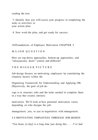 reading the text.
3. Identify how you will assess your progress in completing the
tasks or activities in
your action plan.
4. Now work the plan, and get ready for success.
185Foundations of Employee Motivation CHAPTER 5
M A J O R Q U E S T I O N
How are top-down approaches, bottom-up approaches, and
“idiosyncratic deals” similar and different?
T H E B I G G E R P I C T U R E
Job design focuses on motivating employees by considering the
situation factors within the
Organizing Framework for Understanding and Applying OB.
Objectively, the goal of job de-
sign is to structure jobs and the tasks needed to complete them
in a way that creates intrinsic
motivation. We’ll look at how potential motivation varies
depending on who designs the job:
management, you, or you in negotiation with management.
5.4 MOTIVATING EMPLOYEES THROUGH JOB DESIGN
“Ten hours [a day] is a long time just doing this. . . . I’ve had
 
