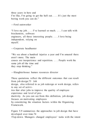 three years in here and
I’m like, I’m going to get the hell out. . . . It’s just the most
boring work you can do.”
—Ford autoworker
“I love my job. . . . I’ve learned so much. . . . I can talk with
biochemists, software
engineers, all these interesting people. . . . I love being
independent, relying on
myself.
—Corporate headhunter
“We see about a hundred injuries a year and I’m amazed there
aren’t more. The main
causes are inexperience and repetition. . . . People work the
same job all the time and
they stop thinking.”
—Slaughterhouse human resources director
These quotations reflect the different outcomes that can result
from job design.73 Job
design,  also referred to as job redesign or work design, refers
to any set of activi-
ties that alter jobs to improve the quality of employee
experience and level of pro-
ductivity. As you can see from this definition, job design
focuses on motivating employees
by considering the situation factors within the Organizing
Framework.
Figure 5.9 summarizes the approaches to job design that have
developed over time.74
•Top-down. Managers changed employees’ tasks with the intent
 