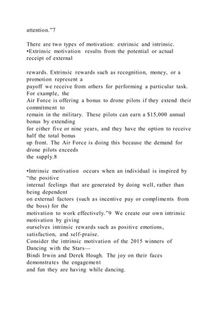 attention.”7
There are two types of motivation: extrinsic and intrinsic.
•Extrinsic motivation  results from the potential or actual
receipt of external
rewards. Extrinsic rewards such as recognition, money, or a
promotion represent a
payoff we receive from others for performing a particular task.
For example, the
Air Force is offering a bonus to drone pilots if they extend their
commitment to
remain in the military. These pilots can earn a $15,000 annual
bonus by extending
for either five or nine years, and they have the option to receive
half the total bonus
up front. The Air Force is doing this because the demand for
drone pilots exceeds
the supply.8
•Intrinsic motivation  occurs when an individual is inspired by
“the positive
internal feelings that are generated by doing well, rather than
being dependent
on external factors (such as incentive pay or compliments from
the boss) for the
motivation to work effectively.”9 We create our own intrinsic
motivation by giving
ourselves intrinsic rewards such as positive emotions,
satisfaction, and self-praise.
Consider the intrinsic motivation of the 2015 winners of
Dancing with the Stars—
Bindi Irwin and Derek Hough. The joy on their faces
demonstrates the engagement
and fun they are having while dancing.
 