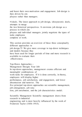 and boost their own motivation and engagement. Job design is
then driven by em-
ployees rather than managers.
•I-deals. The latest approach to job design, idiosyncratic deals,
attempts to merge
the two historical perspectives. It envisions job design as a
process in which em-
ployees and individual managers jointly negotiate the types of
tasks employees
complete at work.
This section provides an overview of these three conceptually
different approaches to
job design.75 We give more coverage to top-down techniques
and models because they
have been used for longer periods of time and more research is
available to evaluate their
effectiveness.
Top-Down Approaches—
Management Designs Your Job
In top-down approaches, management creates efficient and
meaningful combinations of
work tasks for employees. If it is done correctly, in theory,
employees will display higher
performance, job satisfaction, and engagement, and lower
absenteeism and turnover. The
five principal top-down approaches are scientific management,
job enlargement, job rota-
tion, job enrichment, and the job characteristics model.
Scientific Management Scientific management draws from
research in industrial
engineering and is most heavily influenced by the work of
Frederick Taylor (1856–1915).
 
