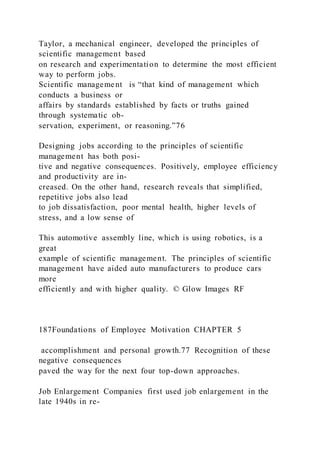 Taylor, a mechanical engineer, developed the principles of
scientific management based
on research and experimentation to determine the most efficient
way to perform jobs.
Scientific management  is “that kind of management which
conducts a business or
affairs by standards established by facts or truths gained
through systematic ob-
servation, experiment, or reasoning.”76
Designing jobs according to the principles of scientific
management has both posi-
tive and negative consequences. Positively, employee efficiency
and productivity are in-
creased. On the other hand, research reveals that simplified,
repetitive jobs also lead
to job dissatisfaction, poor mental health, higher levels of
stress, and a low sense of
This automotive assembly line, which is using robotics, is a
great
example of scientific management. The principles of scientific
management have aided auto manufacturers to produce cars
more
efficiently and with higher quality. © Glow Images RF
187Foundations of Employee Motivation CHAPTER 5
accomplishment and personal growth.77 Recognition of these
negative consequences
paved the way for the next four top-down approaches.
Job Enlargement Companies first used job enlargement in the
late 1940s in re-
 