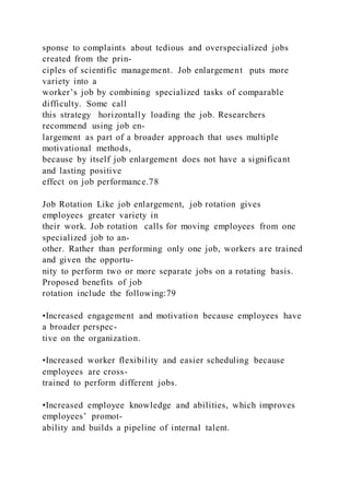sponse to complaints about tedious and overspecialized jobs
created from the prin-
ciples of scientific management. Job enlargement  puts more
variety into a
worker’s job by combining specialized tasks of comparable
difficulty. Some call
this strategy horizontally loading the job. Researchers
recommend using job en-
largement as part of a broader approach that uses multiple
motivational methods,
because by itself job enlargement does not have a significant
and lasting positive
effect on job performance.78
Job Rotation Like job enlargement, job rotation gives
employees greater variety in
their work. Job rotation  calls for moving employees from one
specialized job to an-
other. Rather than performing only one job, workers are trained
and given the opportu-
nity to perform two or more separate jobs on a rotating basis.
Proposed benefits of job
rotation include the following:79
•Increased engagement and motivation because employees have
a broader perspec-
tive on the organization.
•Increased worker flexibility and easier scheduling because
employees are cross-
trained to perform different jobs.
•Increased employee knowledge and abilities, which improves
employees’ promot-
ability and builds a pipeline of internal talent.
 