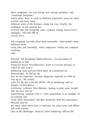 More companies are now hiring new college graduates into
“rotational programs,”
which allow them to work in different functional areas for short
periods and learn many
different parts of the business along the way. Finally, the
technique of job rotation has
evolved into job swapping, more common among senior-level
managers. (See the OB in
Action box.)
Job swapping can take place both externally, when people from
different firms
swap jobs, and internally, when employees within one company
exchange
jobs.
External Job Swapping Nadim Hossain, vice president of
marketing at San
Francisco-based PowerReviews, went to a recent meeting in
which he met with a
marketing team and provided input on a proposed ad.
Interestingly, he did not do
this for his employer. Fortune magazine reported on what he
was up to: “He traded
roles for the day with Jon Miller, VP of marketing and co-
founder of San Mateo,
California, software firm Marketo, hoping to gain some insight
into his own role by
experiencing someone else’s.” This experiment is an example of
an external job
swap. Both individuals felt they benefited from the experience.
Hossain said he
got many ideas about how to motivate his sales team, and Miller
left with a better
idea of the challenges faced by chief marketing officers.80
 