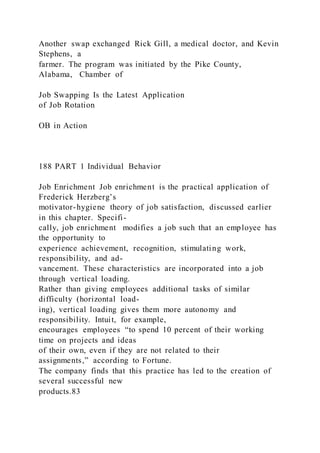 Another swap exchanged Rick Gill, a medical doctor, and Kevin
Stephens, a
farmer. The program was initiated by the Pike County,
Alabama, Chamber of
Job Swapping Is the Latest Application
of Job Rotation
OB in Action
188 PART 1 Individual Behavior
Job Enrichment Job enrichment is the practical application of
Frederick Herzberg’s
motivator-hygiene theory of job satisfaction, discussed earlier
in this chapter. Specifi-
cally, job enrichment  modifies a job such that an employee has
the opportunity to
experience achievement, recognition, stimulating work,
responsibility, and ad-
vancement. These characteristics are incorporated into a job
through vertical loading.
Rather than giving employees additional tasks of similar
difficulty (horizontal load-
ing), vertical loading gives them more autonomy and
responsibility. Intuit, for example,
encourages employees “to spend 10 percent of their working
time on projects and ideas
of their own, even if they are not related to their
assignments,” according to Fortune.
The company finds that this practice has led to the creation of
several successful new
products.83
 