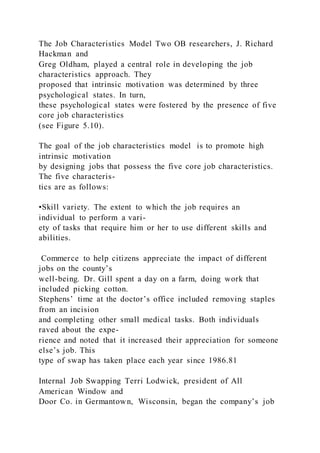 The Job Characteristics Model Two OB researchers, J. Richard
Hackman and
Greg Oldham, played a central role in developing the job
characteristics approach. They
proposed that intrinsic motivation was determined by three
psychological states. In turn,
these psychological states were fostered by the presence of five
core job characteristics
(see Figure 5.10).
The goal of the job characteristics model  is to promote high
intrinsic motivation
by designing jobs that possess the five core job characteristics.
The five characteris-
tics are as follows:
•Skill variety. The extent to which the job requires an
individual to perform a vari-
ety of tasks that require him or her to use different skills and
abilities.
Commerce to help citizens appreciate the impact of different
jobs on the county’s
well-being. Dr. Gill spent a day on a farm, doing work that
included picking cotton.
Stephens’ time at the doctor’s office included removing staples
from an incision
and completing other small medical tasks. Both individuals
raved about the expe-
rience and noted that it increased their appreciation for someone
else’s job. This
type of swap has taken place each year since 1986.81
Internal Job Swapping Terri Lodwick, president of All
American Window and
Door Co. in Germantown, Wisconsin, began the company’s job
 